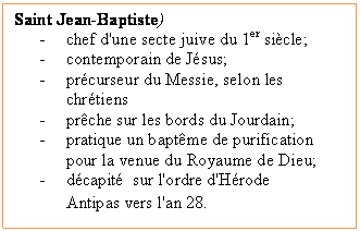 Zone de Texte: Saint Jean-Baptiste)
-	chef d'une secte juive du 1er sicle;
-	contemporain de Jsus;
-	prcurseur du Messie, selon les chrtiens
-	prche sur les bords du Jourdain;
-	pratique un baptme de purification pour la venue du Royaume de Dieu;
-	dcapit  sur l'ordre d'Hrode Antipas vers l'an 28. 
